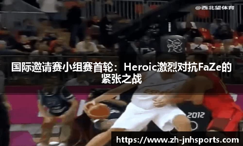 国际邀请赛小组赛首轮：Heroic激烈对抗FaZe的紧张之战